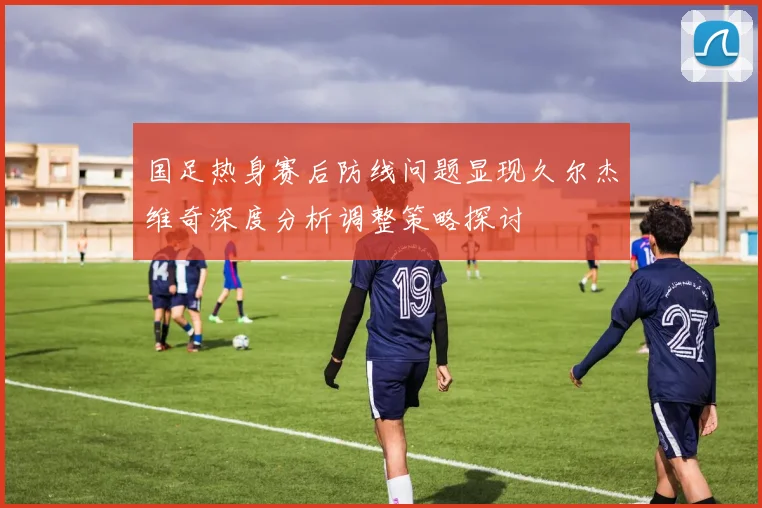 国足热身赛后防线问题显现久尔杰维奇深度分析调整策略探讨